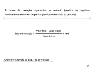 47
As taxas de variação representam a evolução (positiva ou negativa)
relativamente a um valor de partida (verifica-se no início do período).
Valor final – valor inicial
Taxa de variação = x 100
Valor inicial
Analisar o exemplo da pág. 186 do manual.
 