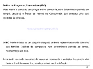 48
Índice de Preços no Consumidor (IPC)
Para medir a evolução dos preços numa economia, num determinado período de
tempo, utiliza-se o Índice de Preços no Consumidor, que constitui uma das
medidas da inflação.
O IPC mede o custo de um conjunto alargado de bens representativos do consumo
das famílias («cabaz de compras»), num determinado período de tempo,
normalmente um ano.
A variação do custo do cabaz de compras representa a variação dos preços dos
bens entre dois momentos, sendo possível medir a inflação.
https://youtu.be/4gsrnpGRCTo
 