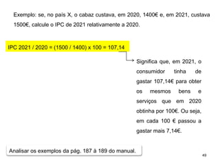 49
Exemplo: se, no país X, o cabaz custava, em 2020, 1400€ e, em 2021, custava
1500€, calcule o IPC de 2021 relativamente a 2020.
IPC 2021 / 2020 = (1500 / 1400) x 100 = 107,14
Significa que, em 2021, o
consumidor tinha de
gastar 107,14€ para obter
os mesmos bens e
serviços que em 2020
obtinha por 100€. Ou seja,
em cada 100 € passou a
gastar mais 7,14€.
Analisar os exemplos da pág. 187 à 189 do manual.
 
