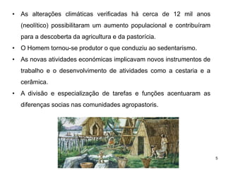 5
• As alterações climáticas verificadas há cerca de 12 mil anos
(neolítico) possibilitaram um aumento populacional e contribuíram
para a descoberta da agricultura e da pastorícia.
• O Homem tornou-se produtor o que conduziu ao sedentarismo.
• As novas atividades económicas implicavam novos instrumentos de
trabalho e o desenvolvimento de atividades como a cestaria e a
cerâmica.
• A divisão e especialização de tarefas e funções acentuaram as
diferenças socias nas comunidades agropastoris.
 