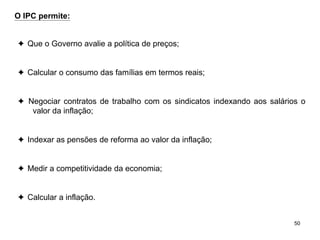 50
O IPC permite:
✦ Que o Governo avalie a política de preços;
✦ Calcular o consumo das famílias em termos reais;
✦ Negociar contratos de trabalho com os sindicatos indexando aos salários o
valor da inflação;
✦ Indexar as pensões de reforma ao valor da inflação;
✦ Medir a competitividade da economia;
✦ Calcular a inflação.
 