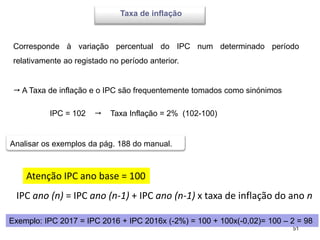 51
Taxa de inflação
 A Taxa de inflação e o IPC são frequentemente tomados como sinónimos
IPC = 102  Taxa Inflação = 2% (102-100)
Corresponde à variação percentual do IPC num determinado período
relativamente ao registado no período anterior.
Analisar os exemplos da pág. 188 do manual.
Atenção IPC ano base = 100
IPC ano (n) = IPC ano (n-1) + IPC ano (n-1) x taxa de inflação do ano n
Exemplo: IPC 2017 = IPC 2016 + IPC 2016x (-2%) = 100 + 100x(-0,02)= 100 – 2 = 98
 