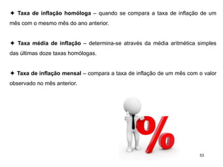 53
✦ Taxa de inflação homóloga – quando se compara a taxa de inflação de um
mês com o mesmo mês do ano anterior.
✦ Taxa média de inflação – determina-se através da média aritmética simples
das últimas doze taxas homólogas.
✦ Taxa de inflação mensal – compara a taxa de inflação de um mês com o valor
observado no mês anterior.
 