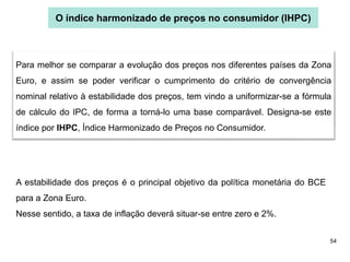 54
O índice harmonizado de preços no consumidor (IHPC)
Para melhor se comparar a evolução dos preços nos diferentes países da Zona
Euro, e assim se poder verificar o cumprimento do critério de convergência
nominal relativo à estabilidade dos preços, tem vindo a uniformizar-se a fórmula
de cálculo do IPC, de forma a torná-lo uma base comparável. Designa-se este
índice por IHPC, Índice Harmonizado de Preços no Consumidor.
A estabilidade dos preços é o principal objetivo da política monetária do BCE
para a Zona Euro.
Nesse sentido, a taxa de inflação deverá situar-se entre zero e 2%.
 