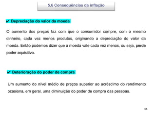 55
5.6 Consequências da inflação
✔ Depreciação do valor da moeda
O aumento dos preços faz com que o consumidor compre, com o mesmo
dinheiro, cada vez menos produtos, originando a depreciação do valor da
moeda. Então podemos dizer que a moeda vale cada vez menos, ou seja, perde
poder aquisitivo.
✔ Deterioração do poder de compra
Um aumento do nível médio de preços superior ao acréscimo do rendimento
ocasiona, em geral, uma diminuição do poder de compra das pessoas.
 