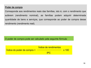 56
Poder de compra
Corresponde aos rendimentos reais das famílias, isto é, com o rendimento que
auferem (rendimento nominal), as famílias podem adquirir determinada
quantidade de bens e serviços, que corresponde ao poder de compra desse
rendimento (rendimento real).
O poder de compra pode ser calculado pela seguinte fórmula:
Índice de rendimentos
Índice do poder de compra = x 100
IPC
 