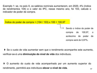57
Exemplo 1: se, no país X, os salários nominais aumentaram, em 2020, 4% (índice
de rendimentos 104) e o valor do IPC, nesse mesmo ano, foi 103, calcule o
indicador de poder de compra.
Índice do poder de compra = (104 / 103) x 100 = 100,97
Sendo o índice do poder de
compra de 100,97, o
acréscimo de poder de
compra será de 0,97%.
➧ Se o custo de vida aumentar sem que o rendimento acompanhe este aumento,
verificar-se-á uma diminuição do nível de vida dos indivíduos.
➧ O aumento do custo de vida acompanhado por um aumento superior do
rendimento, permitirá aos indivíduos elevar o nível de vida.
 
