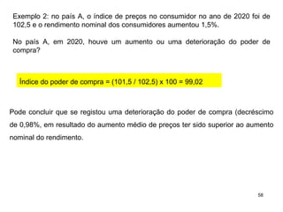 58
Exemplo 2: no país A, o índice de preços no consumidor no ano de 2020 foi de
102,5 e o rendimento nominal dos consumidores aumentou 1,5%.
No país A, em 2020, houve um aumento ou uma deterioração do poder de
compra?
Índice do poder de compra = (101,5 / 102,5) x 100 = 99,02
Pode concluir que se registou uma deterioração do poder de compra (decréscimo
de 0,98%, em resultado do aumento médio de preços ter sido superior ao aumento
nominal do rendimento.
 