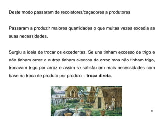 6
Deste modo passaram de recoletores/caçadores a produtores.
Passaram a produzir maiores quantidades o que muitas vezes excedia as
suas necessidades.
Surgiu a ideia de trocar os excedentes. Se uns tinham excesso de trigo e
não tinham arroz e outros tinham excesso de arroz mas não tinham trigo,
trocavam trigo por arroz e assim se satisfaziam mais necessidades com
base na troca de produto por produto – troca direta.
 