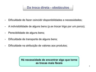 7
- Dificuldade de fazer coincidir disponibilidades e necessidades;
- A indivisibilidade de alguns bens (p.ex trocar trigo por um porco);
- Perecibilidade de alguns bens;
- Dificuldade de transporte de alguns bens;
- Dificuldade na atribuição de valores aos produtos;
Há necessidade de encontrar algo que torne
as trocas mais fáceis
Da troca direta - obstáculos
 