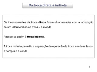 8
Os inconvenientes da troca direta foram ultrapassados com a introdução
de um intermediário na troca – a moeda.
Passou-se assim à troca indireta.
A troca indireta permitiu a separação da operação de troca em duas fases:
a compra e a venda.
Da troca direta à indireta
 