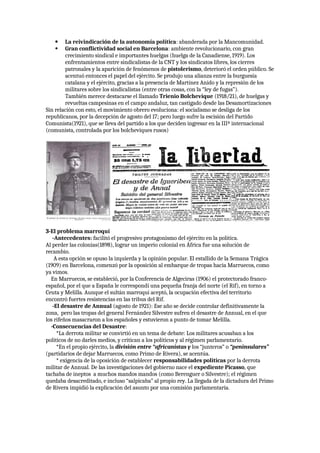  La reivindicación de la autonomía política: abanderada por la Mancomunidad.
 Gran conflictividad social en Barcelona: ambiente revolucionario, con gran
crecimiento sindical e importantes huelgas (huelga de la Canadiense, 1919). Los
enfrentamientos entre sindicalistas de la CNT y los sindicatos libres, los cierres
patronales y la aparición de fenómenos de pistolerismo, deterioró el orden público. Se
acentuó entonces el papel del ejército. Se produjo una alianza entre la burguesía
catalana y el ejército, gracias a la presencia de Martínez Anido y la represión de los
militares sobre los sindicalistas (entre otras cosas, con la “ley de fugas”).
También merece destacarse el llamado Trienio Bolchevique (1918/21), de huelgas y
revueltas campesinas en el campo andaluz, tan castigado desde las Desamortizaciones
Sin relación con esto, el movimiento obrero evoluciona: el socialismo se desliga de los
republicanos, por la decepción de agosto del 17; pero luego sufre la escisión del Partido
Comunista(1921), que se lleva del partido a los que deciden ingresar en la IIIª internacional
(comunista, controlada por los bolcheviques rusos)
3-El problema marroquí
-Antecedentes: facilitó el progresivo protagonismo del ejército en la política.
Al perder las colonias(1898), lograr un imperio colonial en África fue una solución de
recambio.
A esta opción se opuso la izquierda y la opinión popular. El estallido de la Semana Trágica
(1909) en Barcelona, comenzó por la oposición al embarque de tropas hacia Marruecos, como
ya vimos.
En Marruecos, se estableció, por la Conferencia de Algeciras (1906) el protectorado franco-
español, por el que a España le correspondí una pequeña franja del norte (el Rif), en torno a
Ceuta y Melilla. Aunque el sultán marroquí aceptó, la ocupación efectiva del territorio
encontró fuertes resistencias en las tribus del Rif.
-El desastre de Annual (agosto de 1921): Ese año se decide controlar definitivamente la
zona, pero las tropas del general Fernández Silvestre sufren el desastre de Annual, en el que
los rifeños masacraron a los españoles y estuvieron a punto de tomar Melilla.
-Consecuencias del Desastre:
*La derrota militar se convirtió en un tema de debate: Los militares acusaban a los
políticos de no darles medios, y critican a los políticos y al régimen parlamentario.
*En el propio ejército, la división entre “africanistas y los “junteros” o “peninsulares”
(partidarios de dejar Marruecos, como Primo de Rivera), se acentúa.
* exigencia de la oposición de establecer responsabilidades políticas por la derrota
militar de Annual. De las investigaciones del gobierno nace el expediente Picasso, que
tachaba de ineptos a muchos mandos mandos (como Berenguer o Silvestre); el régimen
quedaba desacreditado, e incluso “salpicaba” al propio rey. La llegada de la dictadura del Primo
de Rivera impidió la explicación del asunto por una comisión parlamentaria.
 