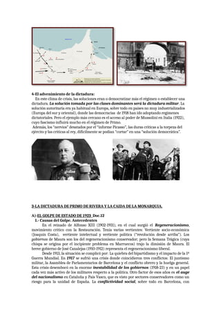 4-El advenimiento de la dictadura:
En este clima de crisis, las soluciones eran o democratizar más el régimen o establecer una
dictadura. La solución tomada por las clases dominantes será la dictadura militar. La
solución autoritaria era ya habitual en Europa, sobre todo en países no muy industrializados
(Europa del sur y oriental), donde las democracias de 1918 han ido adoptando regímenes
dictatoriales. Pero el ejemplo más cercano es el acceso al poder de Mussolini en Italia (1922),
cuyo fascismo influirá mucho en el régimen de Primo.
Además, los “nervios” desatados por el “informe Picasso”, las duras críticas a la torpeza del
ejército y las críticas al rey, difícilmente se podían “cortar” en una “solución democrática”.
3-LA DICTADURA DE PRIMO DE RIVERA Y LA CAIDA DE LA MONARQUIA.
A)-EL GOLPE DE ESTADO DE 1923 Doc.12
1.- Causas del Golpe. Antecedentes
En el reinado de Alfonso XIII (1902-1931), en el cual surgió el Regeneracionismo,
movimiento crítico con la Restauración. Tenía varias vertientes: Vertiente socio-económica
(Joaquín Costa), vertiente intelectual y vertiente política (“revolución desde arriba”). Los
gobiernos de Maura son los del regeneracionismo conservador; pero la Semana Trágica (cuya
chispa se origina por el incipiente problema en Marruecos) trajo la dimisión de Maura. El
breve gobierno de José Canalejas (1910-1912) representa el regeneracionismo liberal.
Desde 1913, la situación se complicó por: La quiebra del bipartidismo y el impacto de la 1ª
Guerra Mundial. En 1917 se sufrió una crisis donde coincidieron tres conflictos: El juntismo
militar, la Asamblea de Parlamentarios de Barcelona y el conflicto obrero y la huelga general.
Esta crisis desembocó en la enorme inestabilidad de los gobiernos (1918-23) y en un papel
cada vez más activo de los militares respecto a la política. Otro factor de esos años es el auge
del nacionalismo en Cataluña y País Vasco, que es visto por sectores conservadores como un
riesgo para la unidad de España. La conflictividad social, sobre todo en Barcelona, con
 