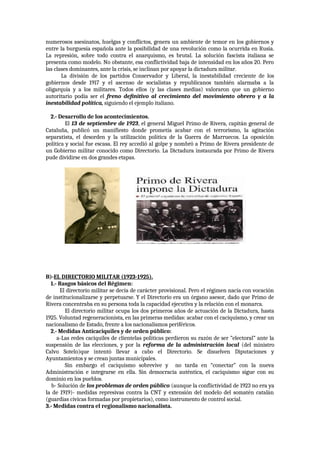 numerosos asesinatos, huelgas y conflictos, genera un ambiente de temor en los gobiernos y
entre la burguesía española ante la posibilidad de una revolución como la ocurrida en Rusia.
La represión, sobre todo contra el anarquismo, es brutal. La solución fascista italiana se
presenta como modelo. No obstante, esa conflictividad baja de intensidad en los años 20. Pero
las clases dominantes, ante la crisis, se inclinan por apoyar la dictadura militar.
La división de los partidos Conservador y Liberal, la inestabilidad creciente de los
gobiernos desde 1917 y el ascenso de socialistas y republicanos también alarmaba a la
oligarquía y a los militares. Todos ellos (y las clases medias) valoraron que un gobierno
autoritario podía ser el freno definitivo al crecimiento del movimiento obrero y a la
inestabilidad política, siguiendo el ejemplo italiano.
2.- Desarrollo de los acontecimientos.
El 13 de septiembre de 1923, el general Miguel Primo de Rivera, capitán general de
Cataluña, publicó un manifiesto donde prometía acabar con el terrorismo, la agitación
separatista, el desorden y la utilización política de la Guerra de Marruecos. La oposición
política y social fue escasa. El rey accedió al golpe y nombró a Primo de Rivera presidente de
un Gobierno militar conocido como Directorio. La Dictadura instaurada por Primo de Rivera
pude dividirse en dos grandes etapas.
B)-EL DIRECTORIO MILITAR (1923-1925).
1.- Rasgos básicos del Régimen:
El directorio militar se decía de carácter provisional. Pero el régimen nacía con vocación
de institucionalizarse y perpetuarse. Y el Directorio era un órgano asesor, dado que Primo de
Rivera concentraba en su persona toda la capacidad ejecutiva y la relación con el monarca.
El directorio militar ocupa los dos primeros años de actuación de la Dictadura, hasta
1925. Voluntad regeneracionista, en las primeras medidas: acabar con el caciquismo, y crear un
nacionalismo de Estado, frente a los nacionalismos periféricos.
2.- Medidas Anticaciquiles y de orden público:
a-Las redes caciquiles de clientelas políticas perdieron su razón de ser ”electoral” ante la
suspensión de las elecciones, y por la reforma de la administración local (del ministro
Calvo Sotelo)que intentó llevar a cabo el Directorio. Se disuelven Diputaciones y
Ayuntamientos y se crean juntas municipales.
Sin embargo el caciquismo sobrevive y no tarda en “conectar” con la nueva
Administración e integrarse en ella. Sin democracia auténtica, el caciquismo sigue con su
dominio en los pueblos.
b- Solución de los problemas de orden público (aunque la conflictividad de 1923 no era ya
la de 1919)- medidas represivas contra la CNT y extensión del modelo del somatén catalán
(guardias cívicas formadas por propietarios), como instrumento de control social.
3.- Medidas contra el regionalismo nacionalista.
 
