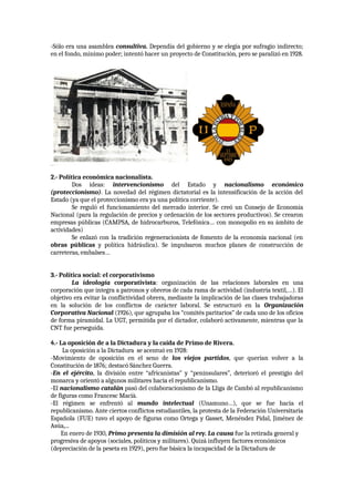 -Sólo era una asamblea consultiva. Dependía del gobierno y se elegía por sufragio indirecto;
en el fondo, mínimo poder; intentó hacer un proyecto de Constitución, pero se paralizó en 1928.
2.- Política económica nacionalista.
Dos ideas: intervencionismo del Estado y nacionalismo económico
(proteccionismo). La novedad del régimen dictatorial es la intensificación de la acción del
Estado (ya que el proteccionismo era ya una política corriente).
Se reguló el funcionamiento del mercado interior. Se creó un Consejo de Economía
Nacional (para la regulación de precios y ordenación de los sectores productivos). Se crearon
empresas públicas (CAMPSA, de hidrocarburos, Telefónica… con monopolio en su ámbito de
actividades)
Se enlazó con la tradición regeneracionista de fomento de la economía nacional (en
obras públicas y política hidráulica). Se impulsaron muchos planes de construcción de
carreteras, embalses…
3.- Política social: el corporativismo
La ideología corporativista: organización de las relaciones laborales en una
corporación que integra a patronos y obreros de cada rama de actividad (industria textil,…). El
objetivo era evitar la conflictividad obrera, mediante la implicación de las clases trabajadoras
en la solución de los conflictos de carácter laboral. Se estructuró en la Organización
Corporativa Nacional (1926), que agrupaba los “comités paritarios” de cada uno de los oficios
de forma piramidal. La UGT, permitida por el dictador, colaboró activamente, mientras que la
CNT fue perseguida.
4.- La oposición de a la Dictadura y la caída de Primo de Rivera.
La oposición a la Dictadura se acentuó en 1928:
-Movimiento de oposición en el seno de los viejos partidos, que querían volver a la
Constitución de 1876; destacó Sánchez Guerra.
-En el ejército, la división entre “africanistas” y “peninsulares”, deterioró el prestigio del
monarca y orientó a algunos militares hacia el republicanismo.
-El nacionalismo catalán pasó del colaboracionismo de la Lliga de Cambó al republicanismo
de figuras como Francesc Macià.
-El régimen se enfrentó al mundo intelectual (Unamuno…), que se fue hacia el
republicanismo. Ante ciertos conflictos estudiantiles, la protesta de la Federación Universitaria
Española (FUE) tuvo el apoyo de figuras como Ortega y Gasset, Menéndez Pidal, Jiménez de
Asúa,...
En enero de 1930, Primo presenta la dimisión al rey. La causa fue la retirada general y
progresiva de apoyos (sociales, políticos y militares). Quizá influyen factores económicos
(depreciación de la peseta en 1929), pero fue básica la incapacidad de la Dictadura de
 