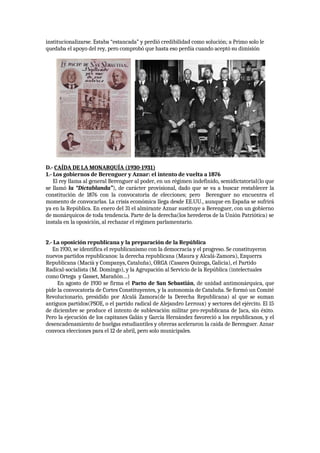 institucionalizarse. Estaba “estancada” y perdió credibilidad como solución; a Primo solo le
quedaba el apoyo del rey, pero comprobó que hasta eso perdía cuando aceptó su dimisión
D.- CAÍDA DE LA MONARQUÍA (1930-1931)
1.- Los gobiernos de Berenguer y Aznar: el intento de vuelta a 1876
El rey llama al general Berenguer al poder, en un régimen indefinido, semidictatorial(lo que
se llamó la “Dictablanda”), de carácter provisional, dado que se va a buscar restablecer la
constitución de 1876 con la convocatoria de elecciones; pero Berenguer no encuentra el
momento de convocarlas. La crisis económica llega desde EE.UU., aunque en España se sufrirá
ya en la República. En enero del 31 el almirante Aznar sustituye a Berenguer, con un gobierno
de monárquicos de toda tendencia. Parte de la derecha(los herederos de la Unión Patriótica) se
instala en la oposición, al rechazar el régimen parlamentario.
2.- La oposición republicana y la preparación de la República
En 1930, se identifica el republicanismo con la democracia y el progreso. Se constituyeron
nuevos partidos republicanos: la derecha republicana (Maura y Alcalá-Zamora), Ezquerra
Republicana (Macià y Companys, Cataluña), ORGA (Casares Quiroga, Galicia), el Partido
Radical-socialista (M. Domingo), y la Agrupación al Servicio de la República (intelectuales
como Ortega y Gasset, Marañón…)
En agosto de 1930 se firma el Pacto de San Sebastián, de unidad antimonárquica, que
pide la convocatoria de Cortes Constituyentes, y la autonomía de Cataluña. Se formó un Comité
Revolucionario, presidido por Alcalá Zamora(de la Derecha Republicana) al que se suman
antiguos partidos(PSOE, o el partido radical de Alejandro Lerroux) y sectores del ejército. El 15
de diciembre se produce el intento de sublevación militar pro-republicana de Jaca, sin éxito.
Pero la ejecución de los capitanes Galán y García Hernández favoreció a los republicanos, y el
desencadenamiento de huelgas estudiantiles y obreras aceleraron la caída de Berenguer. Aznar
convoca elecciones para el 12 de abril, pero solo municipales.
 