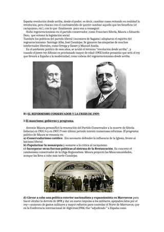 España-revolución desde arriba, desde el poder; es decir, cambiar cosas evitando en realidad la
revolución, pero chocan con el contrasentido de querer cambiar aquello que les beneficia (el
caciquismo, etc), con lo que finalmente poco van a conseguir.
Hubo regeneracionistas en el partido conservador, como Francisco Silvela, Maura o Eduardo
Dato, que retomó la legislación social.
También los políticos del partido liberal (sucesores de Sagasta) adoptaron el espíritu del
regeneracionismo: Santiago Alba, José Canalejas. Se ganaron las simpatías de muchos
intelectuales liberales, como Ortega y Gasset y Manuel Azaña.
En el ambiente político de esos años, se acuñó el término “revolución desde arriba” , y
cuando el joven rey Alfonso es proclamado mayor de edad (1902)todos pensarán que será el rey
que llevará a España a la modernidad, como cabeza del regeneracionismo desde arriba.
B)-EL REFORMISMO CONSERVADOR Y LA CRISIS DE 1909:
1-El maurismo: gobierno y programa.
Antonio Maura personificó la renovación del Partido Conservador a la muerte de Silvela.
Gobernó en 1903/4 y en 1907/9 este último periodo intentó numerosas reformas. El programa
político de Maura se resumía en:
a)-Conservadurismo católico . Era necesario defender la influencia de la Iglesia, frente al
laicismo liberal.
b)-Popularizar la monarquía y sumarse a la crítica al caciquismo.
c)-Incorporar otras fuerzas políticas al sistema de la Restauración. En concreto el
catalanismo conservador de la Lliga Regionalista. Maura proyectó las Mancomunidades,
aunque las lleva a cabo más tarde Canalejas.
d)-Llevar a cabo una política exterior nacionalista y expansionista en Marruecos para
hacer olvidar la derrota de 1898 y dar un nuevo impulso a los militares, apoyados éstos por el
rey—aumento de gastos militares y mayor esfuerzo para controlar el Norte de Marruecos, que
en la Conferencia internacional de Algeciras(1906) fue “adjudicado “ a España como
 