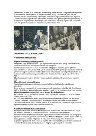 Protectorado. Se trata de la zona norte, montañosa y pobre, entorno a las posesiones españolas
existentes desde los tiempos de los Reyes Católicos (Ceuta y Melilla sobre todo). Así, los
militares estarían entretenidos y activos y los hombres de negocios explotarían sus riquezas.
Lo cierto es que en la práctica las dificultades militares serán grandes y traerán problemas, y la
participación obligada de las clases bajas como soldados no será muy popular con las derrotas.
Todo ello generará problemas e inestabilidad política hasta 1926.
2-La crisis de 1909: la Semana Trágica.
a)-Problemas en el conflicto
-El problema del catalanismo político:
-Desde 1901, auge (fundación de la Lliga Regionalista, con Prat de la Riba y Francesc Cambó),
buscando autonomía a cambio de colaborar con el régimen.
-Incidentes de noviembre de 1905: choque entre la Lliga y los militares, que el gobierno
resuelve a favor de éstos, mediante la Ley de Jurisdicciones-1906- por la que los delitos contra el
ejército los juzgará un tribunal militar. La reacción catalana es la unidad política de todos los
partidos catalanes antimonárquicos (Solidaritat Catalana) que tuvo gran éxito electoral en
1907.
-El enfrentamiento entre el ejército y el nacionalismo catalán queda abierto hasta la guerra
civil.
-El problema de los republicanos:
-También antimonárquicos, algunos se unen a Solidaritat Catalana(los republicanos
federales);
-Otros serán tan enemigos de la monarquía como del catalanismo; así, el Partido Republicano
Radical, dirigido por Alejandro Lerroux, populista y anticlerical, y con gran tirón entre obreros
-El problema del movimiento obrero-el avance del sindicalismo:
-En Cataluña, crece el movimiento sindical (sobre todo de raíz anarquista) y la lucha obrera
(huelga general de 1902).
-En 1907, surge Solidaridad Obrera, organización anarquista que se enfrenta a la Solidaritat
Catalana, ”burguesa”); aunque apolítica, jugará papel importante en los acontecimientos.
-Todos estos elementos están contra el sistema de la Restauración, y están muy especialmente
representados en Cataluña, como región más avanzada
b)-Los acontecimientos de Julio de 1909
-Causa: tras el desastre militar en Marruecos (en el Barranco del Lobo) Maura recluta tropas
con destino a la Guerra de Marruecos, llamando a filas incluso a los reservistas.
-Protestas especialmente en Cataluña, las organizaciones obreras convocaron una huelga que
degeneró en un motín que duró una semana (la “Semana Trágica”)—lucha obrera contra las
tropas, quema de edificios religiosos; en total, unos 80 muertos y miles de detenidos
-Represión espectacular: cinco penas de muerte, entre ellas la de Francesc Ferrer i Guardia, un
educador de una escuela libertaria, acusado sin prueba, provocando el escándalo.
 
