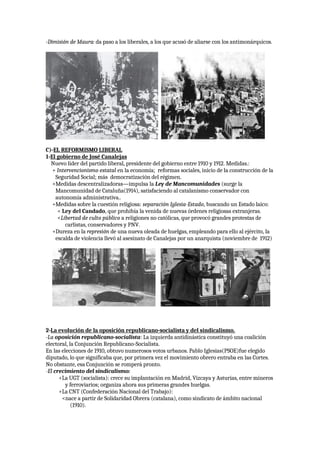 -Dimisión de Maura: da paso a los liberales, a los que acusó de aliarse con los antimonárquicos.
C)-EL REFORMISMO LIBERAL
1-El gobierno de José Canalejas
Nuevo líder del partido liberal, presidente del gobierno entre 1910 y 1912. Medidas.:
+ Intervencionismo estatal en la economía; reformas sociales, inicio de la construcción de la
Seguridad Social; más democratización del régimen.
+Medidas descentralizadoras—impulsa la Ley de Mancomunidades (surge la
Mancomunidad de Cataluña(1914), satisfaciendo al catalanismo conservador con
autonomía administrativa..
+Medidas sobre la cuestión religiosa: separación Iglesia-Estado, buscando un Estado laico:
< Ley del Candado, que prohibía la venida de nuevas órdenes religiosas extranjeras.
<Libertad de culto público a religiones no católicas, que provocó grandes protestas de
carlistas, conservadores y PNV.
+Dureza en la represión de una nueva oleada de huelgas, empleando para ello al ejército, la
escalda de violencia llevó al asesinato de Canalejas por un anarquista (noviembre de 1912)
2-La evolución de la oposición republicano-socialista y del sindicalismo.
-La oposición republicano-socialista: La izquierda antidinástica constituyó una coalición
electoral, la Conjunción Republicano-Socialista.
En las elecciones de 1910, obtuvo numerosos votos urbanos. Pablo Iglesias(PSOE)fue elegido
diputado, lo que significaba que, por primera vez el movimiento obrero entraba en las Cortes.
No obstante, esa Conjunción se romperá pronto.
-El crecimiento del sindicalismo:
+La UGT (socialista): crece su implantación en Madrid, Vizcaya y Asturias, entre mineros
y ferroviarios; organiza ahora sus primeras grandes huelgas.
+La CNT (Confederación Nacional del Trabajo):
<nace a partir de Solidaridad Obrera (catalana), como sindicato de ámbito nacional
(1910).
 
