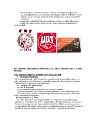 <ideario anarquista (anarcosindicalismo—admiten una organización, pero solo
sindical), apolítico, busca la supresión del Estado y los partidos, mediante la “acción
directa”, aunque esto para la mayoría de los anarquistas no consiste en atentados
terroristas.
<implantación en Cataluña, Valencia, Andalucía y núcleos como Gijón o Zaragoza.
<temida y perseguida por los gobiernos , tuvo largos periodos de ilegalización y
clandestinidad.
2-LA CRISIS DEL PARLAMENTARISMO(1913-1923). LA NEUTRALIDAD EN LA 1ª GUERRA
MUNDIAL
A)-LA CRISIS POLÍTICA DEL SISTEMA DE LA RESTAURACIÓN
1. CAUSAS DE LAS CRISIS
La “regeneración desde arriba” fracasó; las causas fueron el carácter del liberalismo en el
poder, oligárquico y centralista, que no satisfará las necesidades democráticas y regionales.
Desde el año 1913, la situación se complicó por:
a) La quiebra del bipartidismo
La crisis de liderazgo
Los dos partidos dinásticos se quiebran en “facciones” internas:
El partido conservador acabó dirigido por Dato, pues Maura no era aceptado por todos.
En el partido liberal, muerto Canalejas, surgen diversos líderes y facciones (Romanones,
Moret, García Prieto, Santiago Alba...).
La inestabilidad en el poder
Con tantas “facciones”, tener mayoría estable en el Parlamento era muy difícil, y los
gobiernos se veían abocados a disolver las Cortes para celebrar elecciones. En ese ambiente
inestable, el rey va a tener que tomar más decisiones de las debidas, aumentando así su
responsabilidad. Además, los partidos dinásticos no lograban pasar de grupos de “notables” a
partidos de masas, y seguían necesitando a los caciques para ganar las elecciones.
 