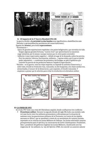 b) El impacto de la 1ª Guerra Mundial(1914-18)
La guerra dividió a la sociedad en dos bandos muy significativos, aliadófilos(los más
liberales) y germanófilos(los partidarios del conservadurismo).
España fue neutral, pero hubo repercusiones:
*Económicas—
-época de grandes exportaciones españolas a los países beligerantes, que necesitan de todo.
Surgen algunas grandes fortunas, “nuevos ricos” que aprovecharon la coyuntura
-auge industrial, por lo mismo (aunque menos que en otros países neutrales)
-Inflación (como repercusión negativa)---debido al auge de la demanda, suben los precios.
Pero los salarios (obreros, funcionarios, militares,...) apenas suben, por lo que se pierde
poder adquisitivo...—comienzan las protestas y las huelgas, se pide al gobierno que
controle los precios de los productos básicos e impida la especulación....
*Sociales---en la guerra, caen los viejos imperios, se expande la auténtica democracia; y
sobre todo, triunfa la revolución rusa, comunista; la alta burguesía y las clases medias ven,
atemorizadas, el avance de la democracia y, por supuesto, el triunfo comunista. Y
empiezan a pensar que la solución para evitar la revolución es la dictadura militar.
B)-LA CRISIS DE 1917:
En el año 1917 hubo una crisis del liberalismo español, donde confluyeron tres conflictos:
 El juntismo militar: Durante la segunda década del siglo XX, hubo una escisión cada
vez más fuerte entre los militares peninsulares y africanistas por la situación de
malestar entre las guarniciones militares de la Península (en contra de los rápidos
ascensos en África), que se manifestó a través de un movimiento de carácter juntista,
expresado en la creación de Juntas Militares de Defensa. Las Juntas solicitaban mejoras
presupuestarias para el ejército y la convocatoria de Cortes constituyentes. Finalmente,
Dato ( presidente del gobierno) legitimó las Juntas Militares, claudicando ante las
exigencias de los militares. La Ley del Ejército (1918), les concede un aumento salarial
 