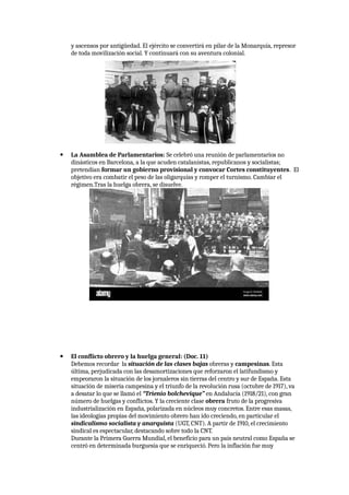 y ascensos por antigüedad. El ejército se convertirá en pilar de la Monarquía, represor
de toda movilización social. Y continuará con su aventura colonial.
 La Asamblea de Parlamentarios: Se celebró una reunión de parlamentarios no
dinásticos en Barcelona, a la que acuden catalanistas, republicanos y socialistas;
pretendían formar un gobierno provisional y convocar Cortes constituyentes. El
objetivo era combatir el peso de las oligarquías y romper el turnismo. Cambiar el
régimen.Tras la huelga obrera, se disuelve.
 El conflicto obrero y la huelga general: (Doc. 11)
Debemos recordar la situación de las clases bajas obreras y campesinas. Esta
última, perjudicada con las desamortizaciones que reforzaron el latifundismo y
empeoraron la situación de los jornaleros sin tierras del centro y sur de España. Esta
situación de miseria campesina y el triunfo de la revolución rusa (octubre de 1917), va
a desatar lo que se llamó el “Trienio bolchevique” en Andalucía (1918/21), con gran
número de huelgas y conflictos. Y la creciente clase obrera fruto de la progresiva
industrialización en España, polarizada en núcleos muy concretos. Entre esas masas,
las ideologías propias del movimiento obrero han ido creciendo, en particular el
sindicalismo socialista y anarquista (UGT, CNT). A partir de 1910, el crecimiento
sindical es espectacular, destacando sobre todo la CNT.
Durante la Primera Guerra Mundial, el beneficio para un país neutral como España se
centró en determinada burguesía que se enriqueció. Pero la inflación fue muy
 