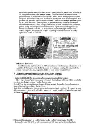 perjudicial para los asalariados. Esto se une a las tradicionales condiciones laborales de
los trabajadores. Por ello, en la crisis de 1917 (el juntismo militar, la Asamblea de
parlamentarios de Barcelona), la última faceta será la social, la huelga general obrera
de agosto. Hubo un conflicto en el sector de los ferroviarios; ante la intransigencia de la
patronal y el gobierno, el sindicato socialista UGT convocó una huelga general -agosto
de 1917. Para combatir a los huelguistas, el gobierno recurrió al ejército, (más de un
centenar de muertos). Ante la huelga obrera, todos se unen, los obreros son sometidos,
pero la huelga fue muy positiva como experiencia organizativa obrera y pronto los
represaliados serán liberados. Los miembros del comité de huelga, condenados a
cadena perpetua, recuperaron la libertad al ser elegidos como diputados en 1918 y
aprobar las Cortes su amnistía.
El balance de la crisis
Como balance del triple conflicto de 1917, el turnismo se vio obsoleto; el reformismo de la
Asamblea de Barcelona se vio desbordado, por la revolución social y obrera; y el ejército
avanzó en su participación en política. Todos se unen ante el peligro obrero.
C)-LOS PROBLEMAS FINALES HASTA LA DICTADURA (1917-23)
1-La inestabilidad de los gobiernos y los nuevos intentos de turnismo
El rey logró formar “gobiernos de concentración” (García Prieto o Maura, 1918)), pero había
excesivas rencillas personales, y no duraban un año.
Desde 1919, se fueron sucediendo gobiernos débiles. Los más destacados fueron Romanones,
Maura, Sánchez Guerra, Dato y García Prieto.
Nada daba estabilidad, ante el ambiente de crisis, externa (crisis económica de posguerra, auge
del comunismo…) e interna(debilidad del poder civil y mayor papel del ejército al agravarse el
problema marroquí)
2-La cuestión catalana y la conflictividad social en Barcelona (sigue Doc. 11)
Durante los años 1919-1921, se sobrepusieron dos problemas en relación con Cataluña:
 