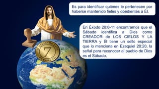 Es para identificar quiénes le pertenecen por
haberse mantenido fieles y obedientes a Él.
En Éxodo 20:8-11 encontramos que el
Sábado identifica a Dios como
CREADOR de LOS CIELOS Y LA
TIERRA y Él tiene un sello especial
que lo menciona en Ezequiel 20:20, la
señal para reconocer al pueblo de Dios
es el Sábado.
 