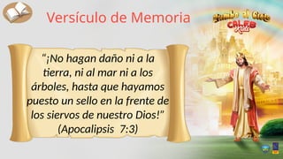 “¡No hagan daño ni a la
tierra, ni al mar ni a los
árboles, hasta que hayamos
puesto un sello en la frente de
los siervos de nuestro Dios!”
(Apocalipsis 7:3)
Versículo de Memoria
 