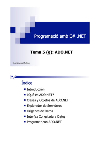 Programació amb C# .NET

Tema 5 (g): ADO.NET
Jordi Linares i Pellicer

Índice
!

Introducción

!

¿Qué es ADO.NET?

!

Clases y Objetos de ADO.NET

!

Explorador de Servidores

!

Orígenes de Datos

!

Interfaz Conectada a Datos

!

Programar con ADO.NET

 
