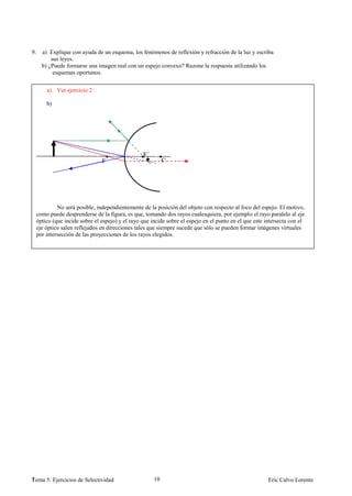 9.     a) Explique con ayuda de un esquema, los fenómenos de reflexión y refracción de la luz y escriba
           sus leyes.
       b) ¿Puede formarse una imagen real con un espejo convexo? Razone la respuesta utilizando los
            esquemas oportunos.


         a) Ver ejercicio 2

         b)




                                                   F´
                                 F                           C




              No será posible, independientemente de la posición del objeto con respecto al foco del espejo. El motivo,
     como puede desprenderse de la figura, es que, tomando dos rayos cualesquiera, por ejemplo el rayo paralelo al eje
     óptico (que incide sobre el espejo) y el rayo que incide sobre el espejo en el punto en el que este intersecta con el
     eje óptico salen reflejados en direcciones tales que siempre sucede que sólo se pueden formar imágenes virtuales
     por intersección de las proyecciones de los rayos elegidos.




1
Tema 5: Ejercicios de Selectividad                      10                                                Eric Calvo Lorente
 
