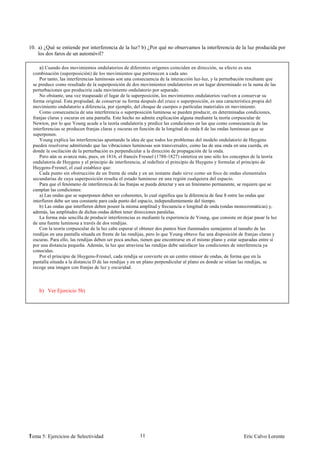 10. a) ¿Qué se entiende por interferencia de la luz? b) ¿Por qué no observamos la interferencia de la luz producida por
    los dos faros de un automóvil?

     a) Cuando dos movimientos ondulatorios de diferentes orígenes coinciden en dirección, su efecto es una
 combinación (superposición) de los movimientos que pertenecen a cada uno
     Por tanto, las interferencias luminosas son una consecuencia de la interacción luz-luz, y la perturbación resultante que
 se produce como resultado de la superposición de dos movimientos ondulatorios en un lugar determinado es la suma de las
 perturbaciones que produciría cada movimiento ondulatorio por separado.
     No obstante, una vez traspasado el lugar de la superposición, los movimientos ondulatorios vuelven a conservar su
 forma original. Esta propiedad, de conservar su forma después del cruce o superposición, es una característica propia del
 movimiento ondulatorio a diferencia, por ejemplo, del choque de cuerpos o partículas materiales en movimiento.
     Como consecuencia de una interferencia o superposición luminosa se pueden producir, en determinadas condiciones,
 franjas claras y oscuras en una pantalla. Este hecho no admite explicación alguna mediante la teoría corpuscular de
 Newton, por lo que Young acude a la teoría ondulatoria y predice las condiciones en las que como consecuencia de las
 interferencias se producen franjas claras y oscuras en función de la longitud de onda ñ de las ondas luminosas que se
 superponen.
     Young explica las interferencias apuntando la idea de que todos los problemas del modelo ondulatorio de Huygens
 pueden resolverse admitiendo que las vibraciones luminosas son transversales, como las de una onda en una cuerda, en
 donde la oscilación de la perturbación es perpendicular a la dirección de propagación de la onda.
     Pero aún se avanza más, pues, en 1816, el francés Fresnel (1788-1827) sintetiza en uno sólo los conceptos de la teoría
 ondulatoria de Huygens y el principio de interferencia, al redefinir el principio de Huygens y formular el principio de
 Huygens-Fresnel, el cual establece que:
     Cada punto sin obstrucción de un frente de onda y en un instante dado sirve como un foco de ondas elementales
 secundarias de cuya superposición resulta el estado luminoso en una región cualquiera del espacio.
     Para que el fenómeno de interferencia de las franjas se pueda detectar y sea un fenómeno permanente, se requiere que se
 cumplan las condiciones:
     a) Las ondas que se superponen deben ser coherentes, lo cual significa que la diferencia de fase 8 entre las ondas que
 interfieren debe ser una constante para cada punto del espacio, independientemente del tiempo.
     b) Las ondas que interfieren deben poseer la misma amplitud y frecuencia o longitud de onda (ondas monocromáticas) y,
 además, las amplitudes de dichas ondas deben tener direcciones paralelas.
     La forma más sencilla de producir interferencias es mediante la experiencia de Young, que consiste en dejar pasar la luz
 de una fuente luminosa a través de dos rendijas.
     Con la teoría corpuscular de la luz cabe esperar el obtener dos puntos bien iluminados semejantes al tamaño de las
 rendijas en una pantalla situada en frente de las rendijas, pero lo que Young obtuvo fue una disposición de franjas claras y
 oscuras. Para ello, las rendijas deben ser poca anchas, tienen que encontrarse en el mismo plano y estar separadas entre sí
 por una distancia pequeña. Además, la luz que atraviesa las rendijas debe satisfacer las condiciones de interferencia ya
 conocidas.
     Por el principio de Huygens-Fresnel, cada rendija se convierte en un centro emisor de ondas, de forma que en la
 pantalla situada a la distancia D de las rendijas y en un plano perpendicular al plano en donde se sitúan las rendijas, se
 recoge una imagen con franjas de luz y oscuridad.



    b) Ver Ejercicio 5b)




1
Tema 5: Ejercicios de Selectividad                     11                                                   Eric Calvo Lorente
 