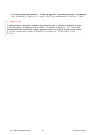 11. a) ¿Qué es una onda electromagnética? b) ¿Cambian las magnitudes características de una onda electromagnética
      que se propaga en el aire al penetrar en un bloque de vidrio? Si cambia alguna, ¿aumenta o disminuye? ¿Por qué?


a) Ver Ejercicio 6b)

b) La única magnitud que permanece constante es la frecuencia de la onda. La velocidad de propagación de la onda
se hace menor al pasar a un medio más refrigente. Debido a esto, y a través de la ecuación v λ.ν , se desprende
que la longitud de onda también deberá disminuir, puesto que al hacerlo la velocidad de propagación y ser constante
la frecuencia, no queda otra opción, para que la igualdad se mantenga, que el valor de la longitud de onda
disminuya.




  1
  Tema 5: Ejercicios de Selectividad                 12                                               Eric Calvo Lorente
 
