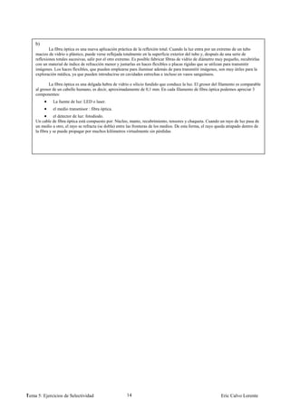 b)
            La fibra óptica es una nueva aplicación práctica de la reflexión total. Cuando la luz entra por un extremo de un tubo
    macizo de vidrio o plástico, puede verse reflejada totalmente en la superficie exterior del tubo y, después de una serie de
    reflexiones totales sucesivas, salir por el otro extremo. Es posible fabricar fibras de vidrio de diámetro muy pequeño, recubrirlas
    con un material de índice de refracción menor y juntarlas en haces flexibles o placas rígidas que se utilizan para transmitir
    imágenes. Los haces flexibles, que pueden emplearse para iluminar además de para transmitir imágenes, son muy útiles para la
    exploración médica, ya que pueden introducirse en cavidades estrechas e incluso en vasos sanguíneos.

            La fibra óptica es una delgada hebra de vidrio o silicio fundido que conduce la luz. El grosor del filamento es comparable
    al grosor de un cabello humano, es decir, aproximadamente de 0,1 mm. En cada filamento de fibra óptica podemos apreciar 3
    componentes:
              La fuente de luz: LED o laser.
              el medio transmisor : fibra óptica.
               el detector de luz: fotodiodo.
    Un cable de fibra óptica está compuesto por: Núcleo, manto, recubrimiento, tensores y chaqueta. Cuando un rayo de luz pasa de
    un medio a otro, el rayo se refracta (se dobla) entre las fronteras de los medios. De esta forma, el rayo queda atrapado dentro de
    la fibra y se puede propagar por muchos kilómetros virtualmente sin pérdidas




1
Tema 5: Ejercicios de Selectividad                       14                                                     Eric Calvo Lorente
 