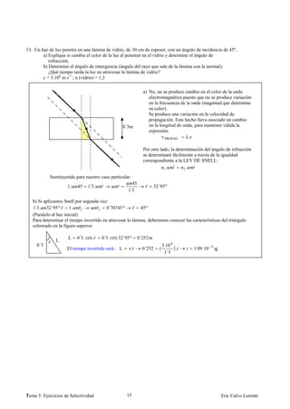 13. Un haz de luz penetra en una lámina de vidrio, de 30 cm de espesor, con un ángulo de incidencia de 45º.
        a) Explique si cambia el color de la luz al penetrar en el vidrio y determine el ángulo de
           refracción.
        b) Determine el ángulo de emergencia (ángulo del rayo que sale de la lámina con la normal).
           ¿Qué tiempo tarda la luz en atravesar la lámina de vidrio?
        c = 3.108 m s-1 ; n (vidrio) = 1,3

                                                             a) No, no se produce cambio en el color de la onda
                                                                electromagnética puesto que no se produce variación
                                                                en la frecuencia de la onda (magnitud que determina
                                                                su color).
                                                                Se produce una variación en la velocidad de
                                                                propagación. Este hecho lleva asociado un cambio
                                                   0´3m         en la longitud de onda, para mantener válida la
                                                                expresión:
                                                                       v PROPAG     λ.ν

                                                             Por otro lado, la determinación del ángulo de refracción
                                                             se determinará fácilmente a través de la igualdad
                                                             correspondiente a la LEY DE SNELL:
                                                                        1.
                                                                             ˆ     2.  ˆ
            Sustituyendo para nuestro caso particular:
                                                      45
                     1.   45   1 3.
                                ´      ˆ      ˆ               ˆ      32´95º
                                                     ´
                                                     13

   b) Si aplicamos Snell por segunda vez:
   1 3. 32´95º ˆ 1. ˆ
    ´                        2      ˆ2   0´70745 º ˆ 45º
   (Paralelo al haz inicial)
   Para determinar el tiempo invertido en atravesar la lámina, deberemos conocer las características del triángulo
   coloreado en la figura superior

                          0´3. cos ˆ   0´3. cos 32´95º     0´252
           ˆ L
     0´3                                                                   3.10 8
     m              El tiempo invertido será : L     v.t     0´252     (          ).   1 09.10
                                                                                        ´        9
                                                                            1´3




1
Tema 5: Ejercicios de Selectividad                  15                                               Eric Calvo Lorente
 