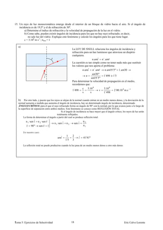15. Un rayo de luz monocromática emerge desde el interior de un bloque de vidrio hacia el aire. Si el ángulo de
    incidencia es de 19,5º y el de refracción de 30º.
         a) Determine el índice de refracción y la velocidad de propagación de la luz en el vidrio.
         b) Como sabe, pueden existir ángulos de incidencia para los que no hay rayo refractado; es decir,
            no sale luz del vidrio. Explique este fenómeno y calcule los ángulos para los que tiene lugar.
         c = 3.108 m s-1 ; naire = 1

   a)
                                                           La LEY DE SNELL relaciona los ángulos de incidencia y
                                                           refracción para un haz luminoso que atraviesa un dioptrio
                                                           cualquiera.
                                     ˆ                                         . ˆ      ´. ˆ
                                                           La cuestión es tan simple como no tener nada más que sustituir
                                                           los valores que nos aporta el problema:
                                                                      . ˆ      ´. ˆ        . 19´5º 1. 30
                                                                                30º
                             ˆ                                                           ´      ´
                                                                                        1 498 1 5
                                                                               19´5º
                                                           Para determinar la velocidad de propagación en el medio,
                                                           recordemos que:
                                                                       c    3.10 8          3.10 8
                                                            ´
                                                           1 498                       v              2´00.10 8 m.s    1
                                                                       v      v             1´498

   b)    Por otro lado, y puesto que los rayos se alejan de la normal cuando entran en un medio menos denso, y la desviación de la
   normal aumenta a medida que aumenta el ángulo de incidencia, hay un determinado ángulo de incidencia, denominado
   ÁNGULO CRÍTICO, para el que el rayo refractado forma un ángulo de 90° con la normal, por lo que avanza justo a lo largo de
   la superficie de separación entre ambos medios. Este fenómeno se conoce como REFLEXIÓN TOTAL
                                                Si el ángulo de incidencia se hace mayor que el ángulo crítico, los rayos de luz serán
                                           totalmente reflejados.
        La forma de determinar el ángulo a partir del cual se produce reflexión total:
          n 1 ·sen ˆ n 2 ·sen ˆ
                   i          r                                        n2
                                         n 1 ·sen ˆ n 2
                                                  i            sen ˆ
                                                                   i
           ˆ
           r    90º     sen ˆ
                            r    1                                     n1

        En nuestro caso:
                                               ˆ     1     2       ˆ   41 81º
                                                                         ´
                                                    ´
                                                    15     3

        La reflexión total no puede producirse cuando la luz pasa de un medio menos denso a otro más denso.




1
Tema 5: Ejercicios de Selectividad                        18                                                     Eric Calvo Lorente
 