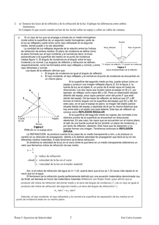 2.     a) Enuncie las leyes de la reflexión y de la refracción de la luz. Explique las diferencias entre ambos
           fenómenos.
       b) Compare lo que ocurre cuando un haz de luz incide sobre un espejo y sobre un vidrio de ventana.

      a)       Si un rayo de luz que se propaga a través de un medio homogéneo
           incide sobre la superficie de un segundo medio homogéneo, parte de
           la luz es reflejada y parte entra como rayo refractado en el segundo
           medio, donde puede o no ser absorbido.
              La cantidad de luz reflejada depende de la relación entre los Índices
           de refracción de ambos medios. El plano de incidencia se define como
           el plano formado por el rayo incidente y la normal (es decir, la línea
           perpendicular a la superficie del medio) en el punto de incidencia
           (véase figura 1). El ángulo de incidencia es el ángulo entre el rayo
           incidente y la normal. Los ángulos de reflexión y refracción se definen,
           respectivamente, como los formados entre rayo reflejado y normal, y entre
           rayo refractado y normal.
                Las leyes de la reflexión afirman que:
                                i. El ángulo de incidencia es igual al ángulo de reflexión.
                               ii. El rayo incidente, el rayo reflejado y la normal en el punto de incidencia se encuentran en
                                   un mismo plano.
                                                           Si la superficie del segundo medio es lisa, puede actuar como un
                                                     espejo y producir una imagen reflejada (figura 2). En la figura 2, la
                                                     fuente de luz es el objeto A; un punto de A emite rayos en todas las
                                                     direcciones. Los dos rayos que inciden sobre el espejo en B y C, por
                                                     ejemplo, se reflejan como rayos BD y CE. Para un observador situado
                                                     delante del espejo, esos rayos parecen venir del punto F que está
                                                     detrás del espejo. De las leyes de reflexión se deduce que CF y BF
                                                     forman el mismo ángulo con la superficie del espejo que AC y AB. En
                                                     este caso, en el que el espejo es plano, la imagen del objeto parece
                                                     situada detrás del espejo y separada de él por la misma distancia que
                                                     hay entre éste y el objeto que está delante. Este tipo de reflexión se
                                                     conoce como REFLEXIÓN REGULAR.
                                                           Si la superficie del segundo medio es rugosa, las normales a los
                                                     distintos puntos de la superficie se encuentran en direcciones
                                                     aleatorias. En ese caso, los rayos que se encuentren en el mismo plano
                                                     al salir de una fuente puntual de luz tendrán un plano de incidencia, y
                                                     por tanto de reflexión, aleatorio. Esto hace que se dispersen y no
                                                     puedan formar una imagen. Tendremos entonces la REFLEXIÓN
                                                     DIFUSA.
                 La REFRACCIÓN se produce cuando la luz pasa de un medio transparente a otro, y se produce un
           cambio en su dirección de propagación, debido a la distinta velocidad de propagación que tiene la luz en los
           diferentes medios materiales. A este fenómeno se le llama refracción.
                 Si dividimos la velocidad de la luz en el vacío entre la que tiene en un medio transparente obtenemos un
           valor que llamamos índice de refracción de ese medio.
                     c
                n
                     v
                         n : índice de refracción
                ,        c : velocidad de la luz en el vacío
                         v : velocidad de la luz en el medio material

                Así, si el índice de refracción del agua es n= 1,33, querrá decir que la luz es 1,33 veces más rápida en el
           vacío que en el agua.
                El fenómeno de la refracción queda perfectamente definido por una ecuación matemática denominada Ley
           de Snell, así llamada en honor del matemático holandés Willebrord van Roijen Snell, quien afirmó que el
           producto del índice de refracción del primer medio y el seno del ángulo de incidencia ( ˆ ) de un rayo es igual al
           producto del índice de refracción del segundo medio y el seno del ángulo de refracción( ˆ ):
                                           n 1 ·sen ˆ n 2 ·sen ˆ
                                                    i          r

         Además, el rayo incidente, el rayo refractado y la normal a la superficie de separación de los medios en el
     punto de incidencia están en un mismo plano.




1
Tema 5: Ejercicios de Selectividad                        2                                                 Eric Calvo Lorente
 