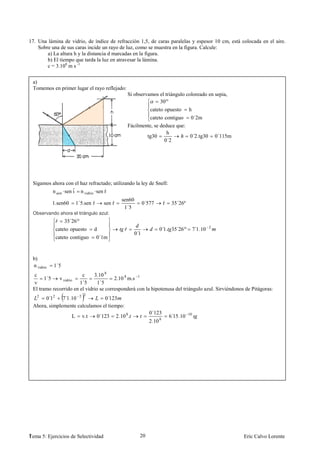 17. Una lámina de vidrio, de índice de refracción 1,5, de caras paralelas y espesor 10 cm, está colocada en el aire.
    Sobre una de sus caras incide un rayo de luz, como se muestra en la figura. Calcule:
        a) La altura h y la distancia d marcadas en la figura.
        b) El tiempo que tarda la luz en atravesar la lámina.
        c = 3.108 m s -1


 a)
 Tomemos en primer lugar el rayo reflejado:
                                                        Si observamos el triángulo coloreado en sepia,
                                                                      30º
                                                                    cateto opuesto         h
                                                                  cateto contiguo 0´2m
                                                        Fácilmente, se deduce que:
                                                                          h
                                                                tg30               0´2.tg30                  0´115m
                                                                         0´2




 Sigamos ahora con el haz refractado; utilizando la ley de Snell:
         n aire ·sen ˆ n vidrio ·sen ˆ
                     i               r
                                                  sen60
            1.sen60       1´5.sen ˆ
                                  r     sen ˆ
                                            r                    0´577       ˆ
                                                                             r    35´26º
                                                   1´5
 Observando ahora el triángulo azul:
             ˆ 35´26º
             cateto opuesto       d                 ˆ                    0´1. 35´26º            7´1.10   2
                                                           0´1
             cateto contiguo          0´1m


 b)
 n vidrio   1´5
  c                     c     3.10 8
       1´5   v vidrio                   2.10 8 m.s 1
 v                     1´5      1´5
 El tramo recorrido en el vidrio se corresponderá con la hipotenusa del triángulo azul. Sirviéndonos de Pitágoras:
                             2
   2
      0´12 7´1.10 2             0´123
 Ahora, simplemente calculamos el tiempo:
                                                                    0´123
                      L     v.t       0´123     2.10 8.                          6´15.10   10
                                                                    2.10 8




1
Tema 5: Ejercicios de Selectividad                           20                                                       Eric Calvo Lorente
 