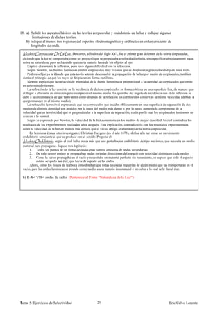 18. a) Señale los aspectos básicos de las teorías corpuscular y ondulatoria de la luz e indique algunas
         limitaciones de dichas teorías.
    b) Indique al menos tres regiones del espectro electromagnético y ordénelas en orden creciente de
        longitudes de onda.

                                         Descartes, a finales del siglo XVI, fue el primer gran defensor de la teoría corpuscular,
 diciendo que la luz se comportaba como un proyectil que se propulsaba a velocidad infinita, sin especificar absolutamente nada
 sobre su naturaleza, pero rechazando que cierta materia fuera de los objetos al ojo.
     Explicó claramente la reflexión, pero tuvo alguna dificultad con la refracción.
     Según Newton, las fuentes luminosas emiten corpúsculos muy livianos que se desplazan a gran velocidad y en línea recta.
     Podemos fijar ya la idea de que esta teoría además de concebir la propagación de la luz por medio de corpúsculos, también
 sienta el principio de que los rayos se desplazan en forma rectilínea.
     Newton explicó que la variación de intensidad de la fuente luminosa es proporcional a la cantidad de corpúsculos que emite
 en determinado tiempo.
     La reflexión de la luz consiste en la incidencia de dichos corpúsculos en forma oblicua en una superficie lisa, de manera que
 al llegar a ella varía de dirección pero siempre en el mismo medio. La igualdad del ángulo de incidencia con el de reflexión se
 debe a la circunstancia de que tanto antes como después de la reflexión los corpúsculos conservan la misma velocidad (debido a
 que permanece en el mismo medio).
     La refracción la resolvió expresando que los corpúsculos que inciden oblicuamente en una superficie de separación de dos
 medios de distinta densidad son atraídos por la masa del medio más denso y, por lo tanto, aumenta la componente de la
 velocidad que es la velocidad que es perpendicular a la superficie de separación, razón por la cual los corpúsculos luminosos se
 acercan a la normal.
     Según lo expresado por Newton, la velocidad de la luz aumentaría en los medios de mayor densidad, lo cual contradice los
 resultados de los experimentos realizados años después. Esta explicación, contradictoria con los resultados experimentales
 sobre la velocidad de la luz en medios más densos que el vacío, obligó al abandono de la teoría corpuscular.
       En la misma época, otro investigador, Christian Huygens (en el año 1678), define a la luz como un movimiento
 ondulatorio semejante al que se produce con el sonido. Propone el:
                          , según el cual la luz no es más que una perturbación ondulatoria de tipo mecánico, que necesita un medio
 material para propagarse. Supuso tres hipótesis:
       1. Todos los puntos de un frente de ondas eran centros emisores de ondas secundarias;
       2. De todo centro emisor se propagaban ondas en todas direcciones del espacio con velocidad distinta en cada medio;
       3. Como la luz se propagaba en el vacío y necesitaba un material perfecto sin rozamiento, se supuso que todo el espacio
            estaba ocupado por éter, que hacía de soporte de las ondas.
       Ahora, como los físicos de la época consideraban que todas las ondas requerían de algún medio que las transportaran en el
 vacío, para las ondas lumínicas se postula como medio a una materia insustancial e invisible a la cual se le llamó éter.

 b) R-X< VIS< ondas de radio (Pertenece al Tema “Naturaleza de la Luz”)




1
Tema 5: Ejercicios de Selectividad                       21                                                    Eric Calvo Lorente
 