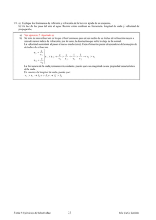 19. a) Explique los fenómenos de reflexión y refracción de la luz con ayuda de un esquema.
    b) Un haz de luz pasa del aire al agua. Razone cómo cambian su frecuencia, longitud de onda y velocidad de
    propagación.

     a) Ver ejercicio 2. Apartado a)
     b) Se trata de una refracción en la que el haz luminoso pasa de un medio de un índice de refracción mayor a
        otro de menor índice de refracción; por lo tanto, la desviación que sufre lo aleja de la normal.
        La velocidad aumentará al pasar al nuevo medio (aire). Esta afirmación puede desprenderse del concepto de
        de índice de refracción.
                         c
                  n1
                        v1                c      c      1      1
                             n1 n 2                                  v 2 v1
                          c               v1     v2    v1     v2
                  n2
                        v2
        La frecuencia de la onda permanecerá constante, puesto que esta magnitud es una propiedad característica
        de la onda.
        En cuanto a la longitud de onda, puesto que:
        v 2 v1         1.     1.       1     1




1
Tema 5: Ejercicios de Selectividad               22                                             Eric Calvo Lorente
 