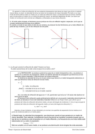 En general, el índice de refracción de una sustancia transparente más densa es mayor que el de un material
 menos denso, es decir, la velocidad de la luz es menor en la sustancia de mayor densidad. Por tanto, si un rayo
 incide de forma oblicua sobre un medio con un índice de refracción mayor, se desviará hacia la normal, mientras
 que si incide sobre un medio con un índice de refracción menor, se desviará alejándose de ella. Los rayos que
 inciden en la dirección de la normal son reflejados y refractados en esa misma dirección.

 b) Al incidir sobre el espejo, el fenómeno que se produce es el de una reflexión regular o especular, con lo que se
 cumplen perfectamente las leyes de la reflexión.
 En cambio, al incidir el rayo sobre el vidrio de una ventana, se producen los dos fenómenos; por un lado reflexión de
 parte del rayo incidente, y por el otro refracción de otra parte.




3.- a) ¿En qué consiste la refracción de ondas? Enuncie sus leyes.
    b) ¿Qué características de la onda varían al pasar de un medio a otro?

               a) La REFRACCIÓN se produce cuando la luz pasa de un medio transparente a otro, y se produce un
         cambio en su dirección de propagación, debido a la distinta velocidad de propagación que tiene la luz en los
         diferentes medios materiales. A este fenómeno se le llama refracción.
               Si dividimos la velocidad de la luz en el vacío entre la que tiene en un medio transparente obtenemos un
         valor que llamamos índice de refracción de ese medio.
                    c
               n
                    v
                        n : índice de refracción
               ,        c : velocidad de la luz en el vacío
                        v : velocidad de la luz en el medio material

              Así, si el índice de refracción del agua es n= 1,33, querrá decir que la luz es 1,33 veces más rápida en el
         vacío que en el agua.
              El fenómeno de la refracción queda perfectamente definido por una ecuación matemática denominada Ley
         de Snell, así llamada en honor del matemático holandés Willebrord van Roijen Snell, quien afirmó que el
         producto del índice de refracción del primer medio y el seno del ángulo de incidencia ( ˆ ) de un rayo es igual al
         producto del índice de refracción del segundo medio y el seno del ángulo de refracción( ˆ ):
                                         n 1 ·sen ˆ n 2 ·sen ˆ
                                                  i          r

        Además, el rayo incidente, el rayo refractado y la normal a la superficie de separación de los medios en el
    punto de incidencia están en un mismo plano.

    b) Desde luego, la velocidad de propagación, que disminuye cuando el rayo penetra en un medio de
    menor densidad. Pero además, considerando que la frecuencia se mantiene constante (puesto que un
    haz de luz no cambia su color al penetrar en un medio diferente, y la frecuencia de una onda visible está
    relacionada con su color), la expresión:
                    v PROPAG     λ.ν
    Solo se cumplirá, en el nuevo medio, si se produce una disminución de la longitud de onda asociada.

1
Tema 5: Ejercicios de Selectividad                   3                                                Eric Calvo Lorente
 