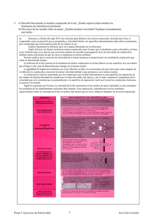 5. a) Describa brevemente el modelo corpuscular de la luz. ¿Puede explicar dicho modelo los
      fenómenos de interferencia luminosa?
   b) Dos rayos de luz inciden sobre un punto. ¿Pueden producir oscuridad? Explique razonadamente
      este hecho.

    a)         Descartes, a finales del siglo XVI, fue el primer gran defensor de la teoría corpuscular, diciendo que la luz se
    comportaba como un proyectil que se propulsaba a velocidad infinita, sin especificar absolutamente nada sobre su naturaleza,
    pero rechazando que cierta materia fuera de los objetos al ojo.
               Explicó claramente la reflexión, pero tuvo alguna dificultad con la refracción.
               Según Newton, las fuentes luminosas emiten corpúsculos muy livianos que se desplazan a gran velocidad y en línea
    recta. Podemos fijar ya la idea de que esta teoría además de concebir la propagación de la luz por medio de corpúsculos,
    también sienta el principio de que los rayos se desplazan en forma rectilínea.
          Newton explicó que la variación de intensidad de la fuente luminosa es proporcional a la cantidad de corpúsculos que
    emite en determinado tiempo.
          La reflexión de la luz consiste en la incidencia de dichos corpúsculos en forma oblicua en una superficie lisa, de manera
    que al llegar a ella varía de dirección pero siempre en el mismo medio.
          La igualdad del ángulo de incidencia con el de reflexión se debe a la circunstancia de que tanto antes como después de
    la reflexión los corpúsculos conservan la misma velocidad (debido a que permanece en el mismo medio).
          La refracción la resolvió expresando que los corpúsculos que inciden oblicuamente en una superficie de separación de
    dos medios de distinta densidad son atraídos por la masa del medio más denso y, por lo tanto, aumenta la componente de la
    velocidad que es la velocidad que es perpendicular a la superficie de separación, razón por la cual los corpúsculos luminosos
    se acercan a la normal.
          Según lo expresado por Newton, la velocidad de la luz aumentaría en los medios de mayor densidad, lo cual contradice
    los resultados de los experimentos realizados años después. Esta explicación, contradictoria con los resultados
    experimentales sobre la velocidad de la luz en medios más densos que el vacío, obligó al abandono de la teoría corpuscular.




1
Tema 5: Ejercicios de Selectividad                       5                                                     Eric Calvo Lorente
 