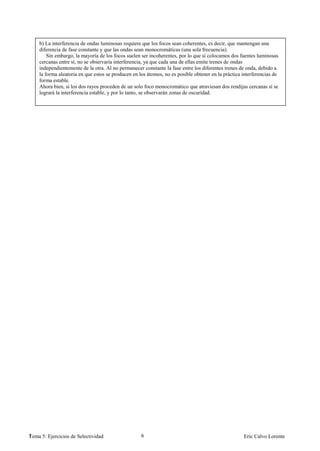 b) La interferencia de ondas luminosas requiere que los focos sean coherentes, es decir, que mantengan una
    diferencia de fase constante y que las ondas sean monocromáticas (una sola frecuencia).
        Sin embargo, la mayoría de los focos suelen ser incoherentes, por lo que si colocamos dos fuentes luminosas
    cercanas entre sí, no se observaría interferencia, ya que cada una de ellas emite trenes de ondas
    independientemente de la otra. Al no permanecer constante la fase entre los diferentes trenes de onda, debido a
    la forma aleatoria en que estos se producen en los átomos, no es posible obtener en la práctica interferencias de
    forma estable.
    Ahora bien, si los dos rayos proceden de un solo foco monocromático que atraviesan dos rendijas cercanas sí se
    logrará la interferencia estable, y por lo tanto, se observarán zonas de oscuridad.




1
Tema 5: Ejercicios de Selectividad                  6                                               Eric Calvo Lorente
 