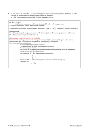 6.        a) Los rayos X, la luz visible y los rayos infrarrojos son radiaciones electromagnéticas. Ordénelas en orden
          creciente de sus frecuencias e indique algunas diferencias entre ellas.
          b) ¿Qué es una onda electromagnética? Explique sus características.


     a)     IR<VIS<R-X
              Las diferencias se encuentran en la frecuencia, longitud de onda y en la energía asociada.
     * Respecto a la frecuencia, el orden será el indicado más arriba.

     * La longitud de onda sigue la secuencia contraria; puesto que       .             , al aumentar la frecuencia, decrecerá la

     longitud de onda.
     * Por último, puesto que la energía asociada a una onda electromagnética es directamente proporcional a la frecuencia
     (       . ) , los más energéticos serán los rayos X..

     b) (Pertenece al Tema NATURALEZA DE LA LUZ)
     Son ondas transversales que consisten en la propagación, sin necesidad de soporte material alguno, de dos campos
     perpendiculares entre sí y a la dirección de propagación, uno magnético y otro eléctrico.
     Entre sus características, cabe destacar:
                          Se originan por cargas eléctricas aceleradas
                          Variación periódica del estado electromagnético del espacio
                          No necesita soporte material
                          Los vectores de los campos eléctrico y magnético varían sinusoidalmente, por lo que se les pueden
                          aplicar las ecuaciones de ondas armónicas
                         Los módulos de E y B en una posición y tiempo cumplen:



                         La velocidad de las ondas electromagnéticas depende del medio de propagación
                         Se cumple que:
                                                  .




1
Tema 5: Ejercicios de Selectividad                           7                                                    Eric Calvo Lorente
 