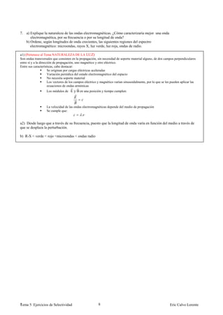 7. a) Explique la naturaleza de las ondas electromagnéticas. ¿Cómo caracterizaría mejor una onda
      electromagnética, por su frecuencia o por su longitud de onda?
   b) Ordene, según longitudes de onda crecientes, las siguientes regiones del espectro
      electromagnético: microondas, rayos X, luz verde, luz roja, ondas de radio.

a1) (Pertenece al Tema NATURALEZA DE LA LUZ)
Son ondas transversales que consisten en la propagación, sin necesidad de soporte material alguno, de dos campos perpendiculares
entre sí y a la dirección de propagación, uno magnético y otro eléctrico.
Entre sus características, cabe destacar:
                      Se originan por cargas eléctricas aceleradas
                      Variación periódica del estado electromagnético del espacio
                      No necesita soporte material
                      Los vectores de los campos eléctrico y magnético varían sinusoidalmente, por lo que se les pueden aplicar las
                      ecuaciones de ondas armónicas
                   Los módulos de E y B en una posición y tiempo cumplen:



                   La velocidad de las ondas electromagnéticas depende del medio de propagación
                   Se cumple que:
                                              .

a2) Desde luego que a través de su frecuencia, puesto que la longitud de onda varía en función del medio a través de
que se desplaza la perturbación.

b) R-X < verde < rojo <microondas < ondas radio




1
Tema 5: Ejercicios de Selectividad                        8                                                    Eric Calvo Lorente
 