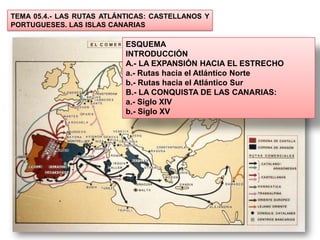 TEMA 05.4.- LAS RUTAS ATLÁNTICAS: CASTELLANOS Y
PORTUGUESES. LAS ISLAS CANARIAS

                           ESQUEMA
                           INTRODUCCIÓN
                           A.- LA EXPANSIÓN HACIA EL ESTRECHO
                           a.- Rutas hacia el Atlántico Norte
                           b.- Rutas hacia el Atlántico Sur
                           B.- LA CONQUISTA DE LAS CANARIAS:
                           a.- Siglo XIV
                           b.- Siglo XV
 
