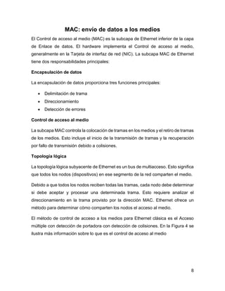 8
MAC: envío de datos a los medios
El Control de acceso al medio (MAC) es la subcapa de Ethernet inferior de la capa
de Enlace de datos. El hardware implementa el Control de acceso al medio,
generalmente en la Tarjeta de interfaz de red (NIC). La subcapa MAC de Ethernet
tiene dos responsabilidades principales:
Encapsulación de datos
La encapsulación de datos proporciona tres funciones principales:
 Delimitación de trama
 Direccionamiento
 Detección de errores
Control de acceso al medio
La subcapa MAC controla la colocación de tramas en los medios y el retiro de tramas
de los medios. Esto incluye el inicio de la transmisión de tramas y la recuperación
por fallo de transmisión debido a colisiones.
Topología lógica
La topología lógica subyacente de Ethernet es un bus de multiacceso. Esto significa
que todos los nodos (dispositivos) en ese segmento de la red comparten el medio.
Debido a que todos los nodos reciben todas las tramas, cada nodo debe determinar
si debe aceptar y procesar una determinada trama. Esto requiere analizar el
direccionamiento en la trama provisto por la dirección MAC. Ethernet ofrece un
método para determinar cómo comparten los nodos el acceso al medio.
El método de control de acceso a los medios para Ethernet clásica es el Acceso
múltiple con detección de portadora con detección de colisiones. En la Figura 4 se
ilustra más información sobre lo que es el control de acceso al medio
 