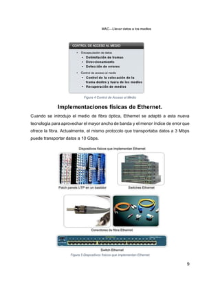 9
Figura 4 Control de Acceso al Medio
Implementaciones físicas de Ethernet.
Cuando se introdujo el medio de fibra óptica, Ethernet se adaptó a esta nueva
tecnología para aprovechar el mayor ancho de banda y el menor índice de error que
ofrece la fibra. Actualmente, el mismo protocolo que transportaba datos a 3 Mbps
puede transportar datos a 10 Gbps.
Figura 5 Dispositivos físicos que implementan Ethernet
 