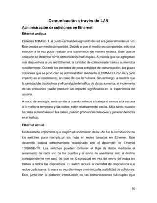 10
Comunicación a través de LAN
Administración de colisiones en Ethernet
Ethernet antigua
En redes 10BASE-T, el punto central del segmento de red era generalmente un hub.
Esto creaba un medio compartido. Debido a que el medio era compartido, sólo una
estación a la vez podía realizar una transmisión de manera exitosa. Este tipo de
conexión se describe como comunicación half-duplex. A medida que se agregaban
más dispositivos a una red Ethernet, la cantidad de colisiones de tramas aumentaba
notablemente. Durante los períodos de poca actividad de comunicación, las pocas
colisiones que se producían se administraban mediante el CSMA/CD, con muy poco
impacto en el rendimiento, en caso de que lo hubiera. Sin embargo, a medida que
la cantidad de dispositivos y el consiguiente tráfico de datos aumenta, el incremento
de las colisiones puede producir un impacto significativo en la experiencia del
usuario.
A modo de analogía, sería similar a cuando salimos a trabajar o vamos a la escuela
a la mañana temprano y las calles están relativamente vacías. Más tarde, cuando
hay más automóviles en las calles, pueden producirse colisiones y generar demoras
en el tráfico.
Ethernet actual
Un desarrollo importante que mejoró el rendimiento de la LAN fue la introducción de
los switches para reemplazar los hubs en redes basadas en Ethernet. Este
desarrollo estaba estrechamente relacionado con el desarrollo de Ethernet
100BASE-TX. Los switches pueden controlar el flujo de datos mediante el
aislamiento de cada uno de los puertos y el envío de una trama sólo al destino
correspondiente (en caso de que se lo conozca) en vez del envío de todas las
tramas a todos los dispositivos. El switch reduce la cantidad de dispositivos que
recibe cada trama, lo que a su vez disminuye o minimiza la posibilidad de colisiones.
Esto, junto con la posterior introducción de las comunicaciones full-duplex (que
 