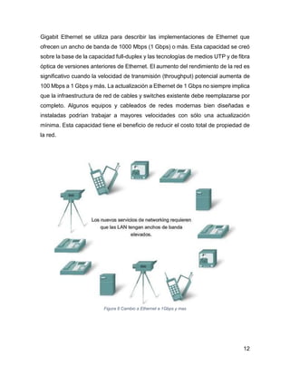 12
Gigabit Ethernet se utiliza para describir las implementaciones de Ethernet que
ofrecen un ancho de banda de 1000 Mbps (1 Gbps) o más. Esta capacidad se creó
sobre la base de la capacidad full-duplex y las tecnologías de medios UTP y de fibra
óptica de versiones anteriores de Ethernet. El aumento del rendimiento de la red es
significativo cuando la velocidad de transmisión (throughput) potencial aumenta de
100 Mbps a 1 Gbps y más. La actualización a Ethernet de 1 Gbps no siempre implica
que la infraestructura de red de cables y switches existente debe reemplazarse por
completo. Algunos equipos y cableados de redes modernas bien diseñadas e
instaladas podrían trabajar a mayores velocidades con sólo una actualización
mínima. Esta capacidad tiene el beneficio de reducir el costo total de propiedad de
la red.
Figura 8 Cambio a Ethernet a 1Gbps y mas
 